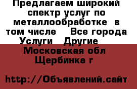 Предлагаем широкий спектр услуг по металлообработке, в том числе: - Все города Услуги » Другие   . Московская обл.,Щербинка г.